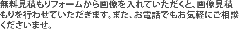 無料見積もりフォームから画像を入れていただくと、画像見積もりを行わせていただきます。また、お電話でもお気軽にご相談くださいませ。